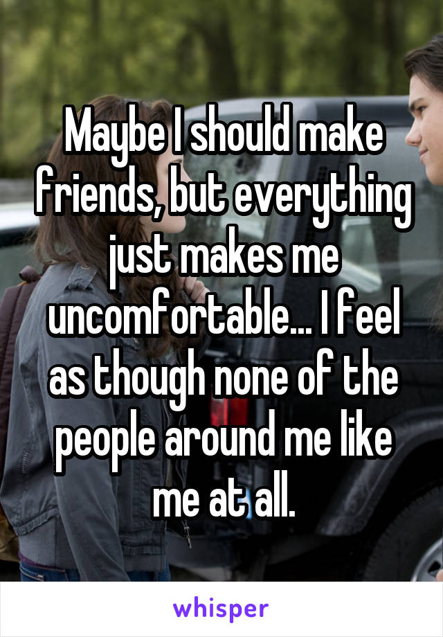 Maybe I should make friends, but everything just makes me uncomfortable... I feel as though none of the people around me like me at all.