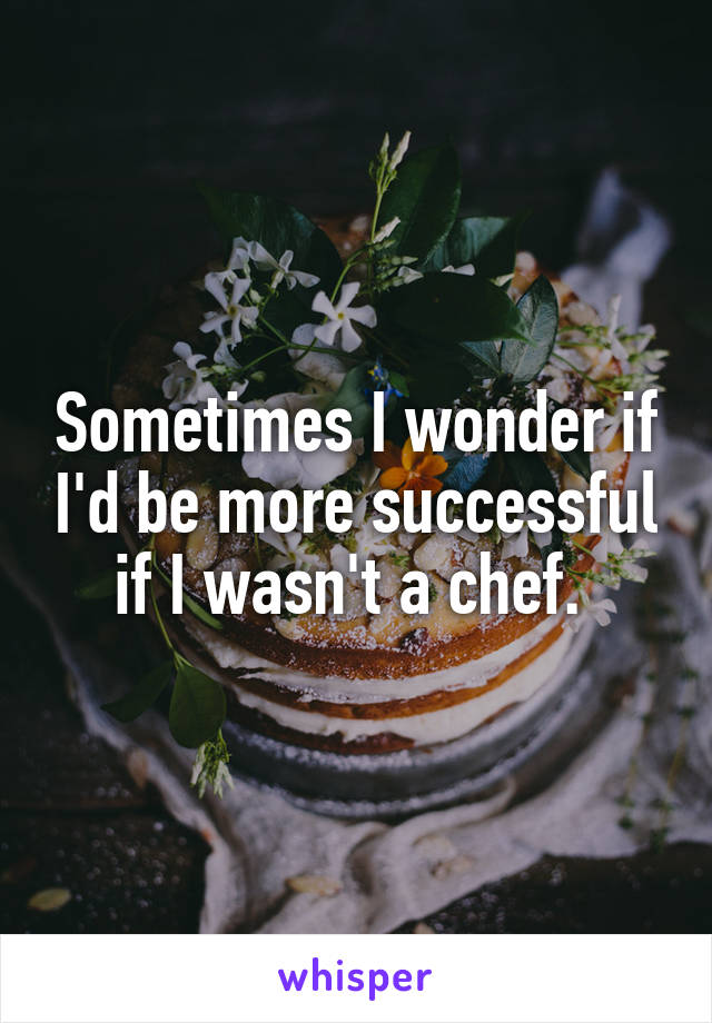 Sometimes I wonder if I'd be more successful if I wasn't a chef. 