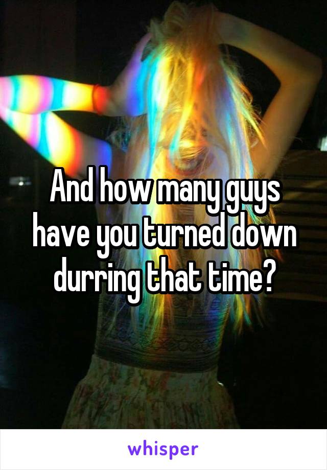 And how many guys have you turned down durring that time?