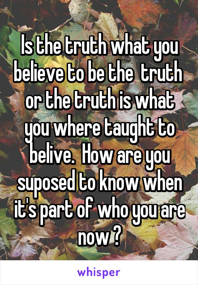 Is the truth what you believe to be the  truth  or the truth is what you where taught to belive.  How are you suposed to know when it's part of who you are now ?