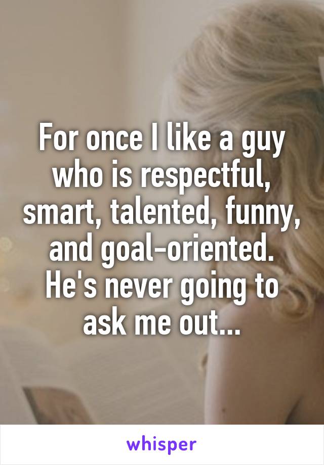 For once I like a guy who is respectful, smart, talented, funny, and goal-oriented. He's never going to ask me out...