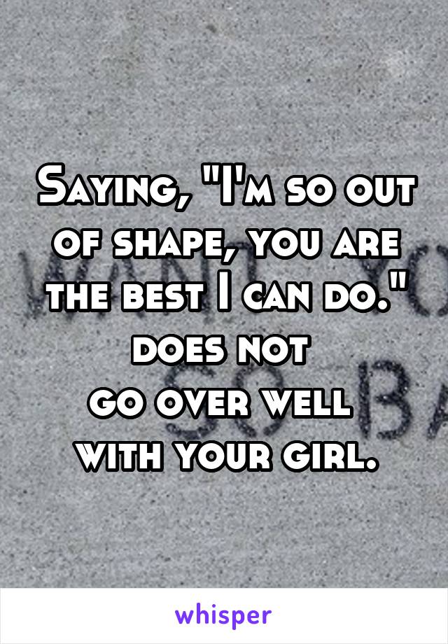 Saying, "I'm so out of shape, you are the best I can do." does not 
go over well 
with your girl.
