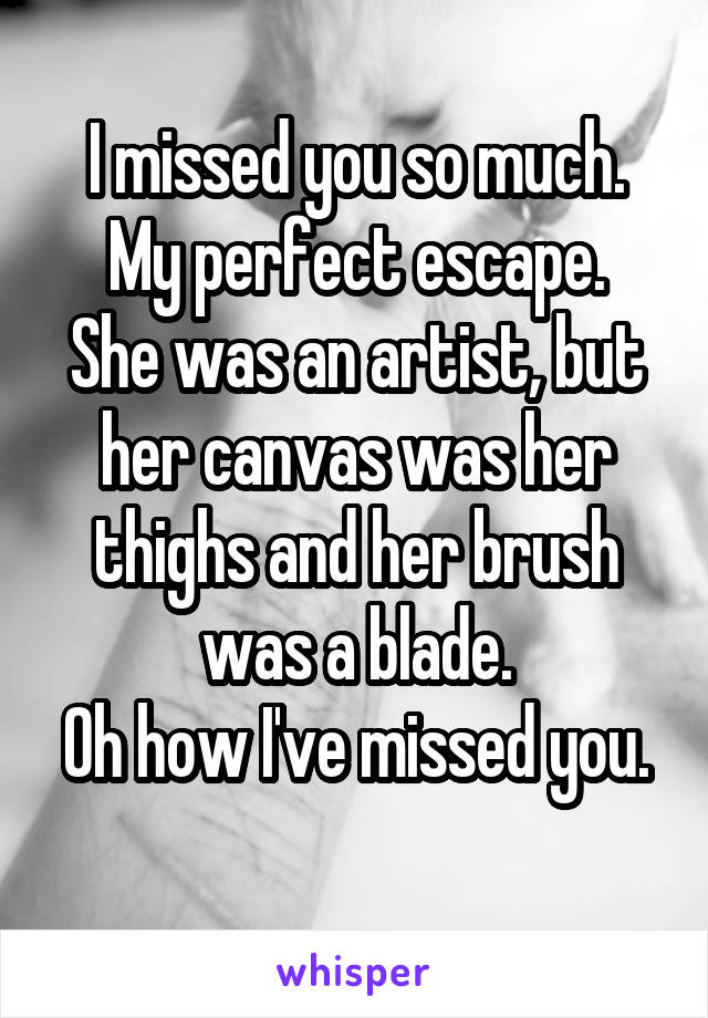 I missed you so much.
My perfect escape.
She was an artist, but her canvas was her thighs and her brush was a blade.
Oh how I've missed you.
