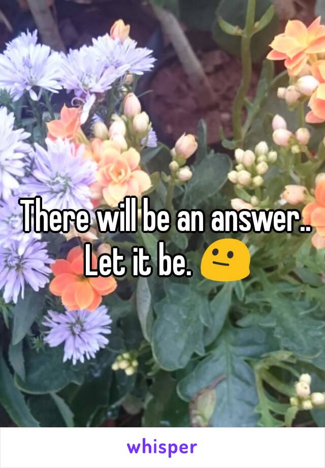 There will be an answer.. 
Let it be. 😐