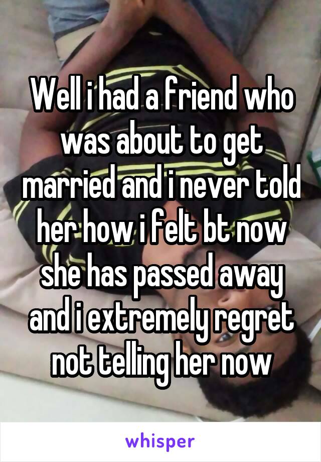 Well i had a friend who was about to get married and i never told her how i felt bt now she has passed away and i extremely regret not telling her now