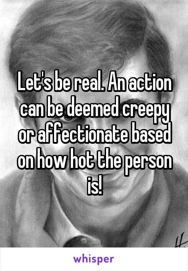 Let's be real. An action can be deemed creepy or affectionate based on how hot the person is!
