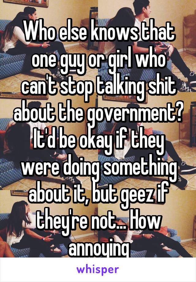 Who else knows that one guy or girl who can't stop talking shit about the government? It'd be okay if they were doing something about it, but geez if they're not... How annoying