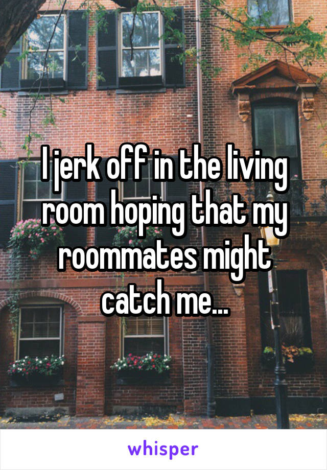 I jerk off in the living room hoping that my roommates might catch me...