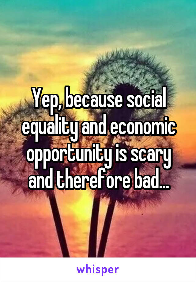 Yep, because social equality and economic opportunity is scary and therefore bad...