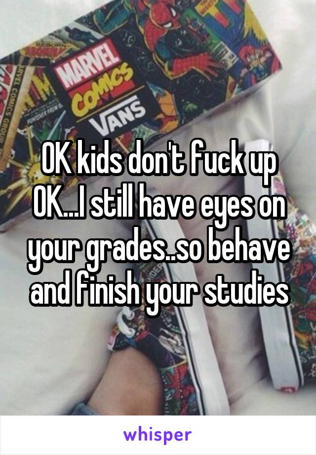 OK kids don't fuck up OK...I still have eyes on your grades..so behave and finish your studies