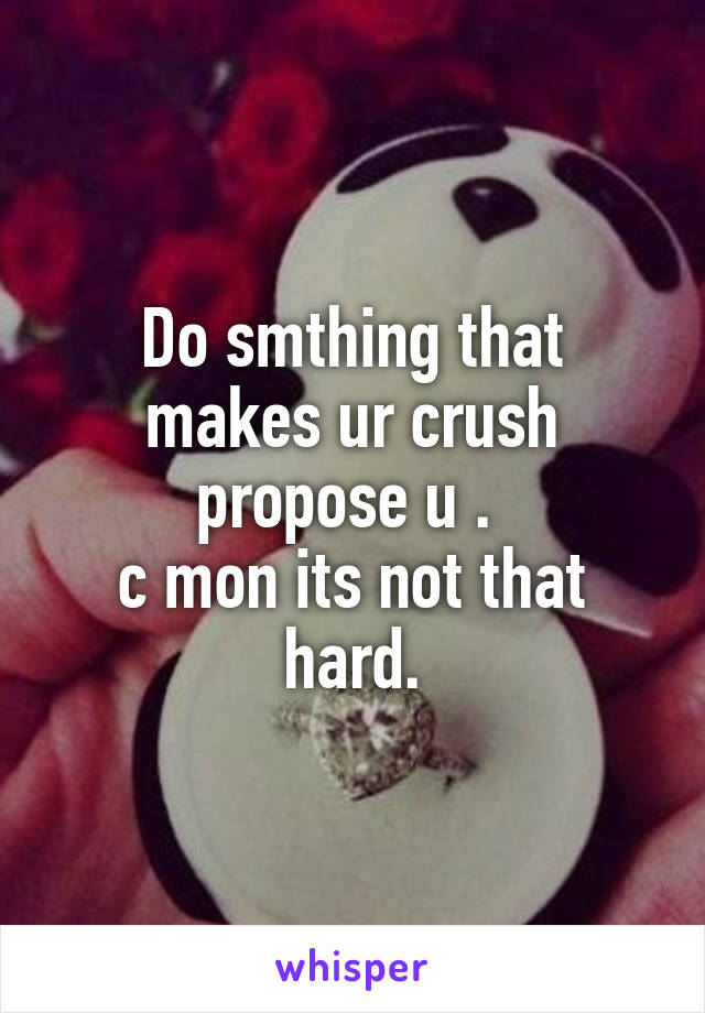 Do smthing that makes ur crush propose u . 
c mon its not that hard.