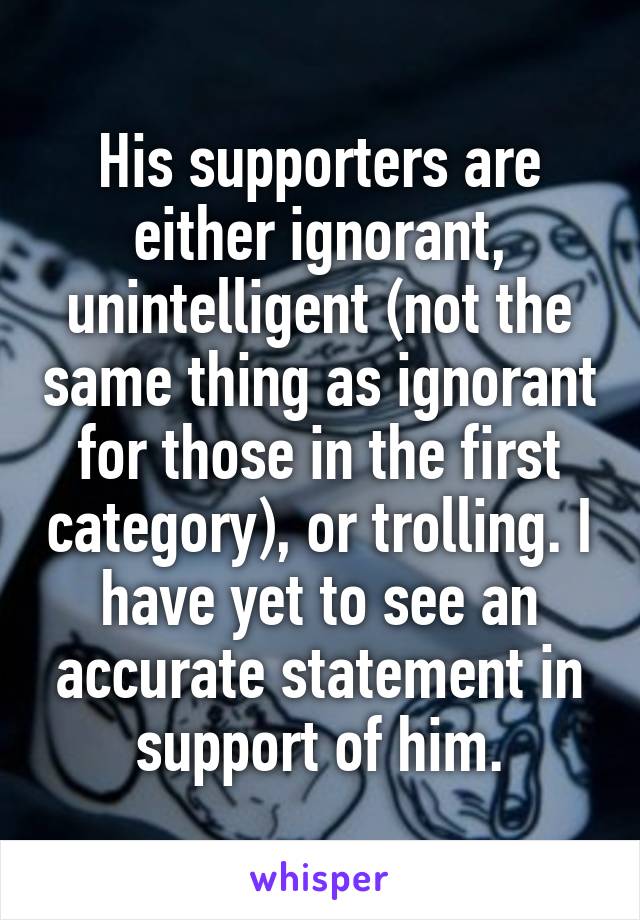 His supporters are either ignorant, unintelligent (not the same thing as ignorant for those in the first category), or trolling. I have yet to see an accurate statement in support of him.