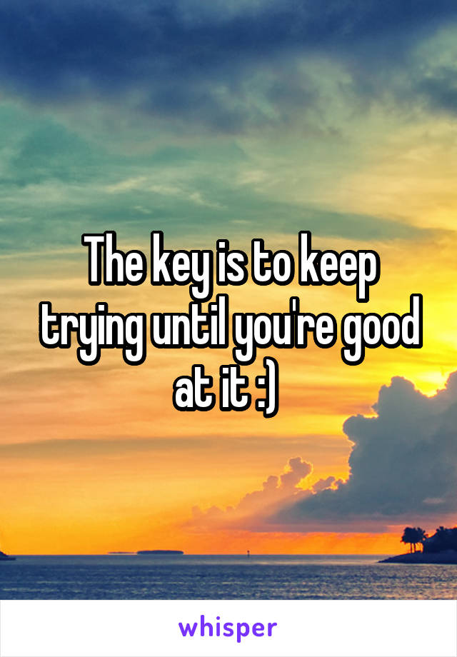 The key is to keep trying until you're good at it :) 