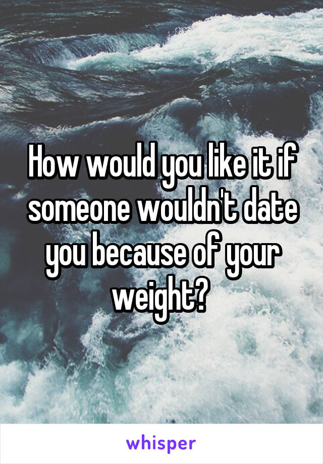 How would you like it if someone wouldn't date you because of your weight? 