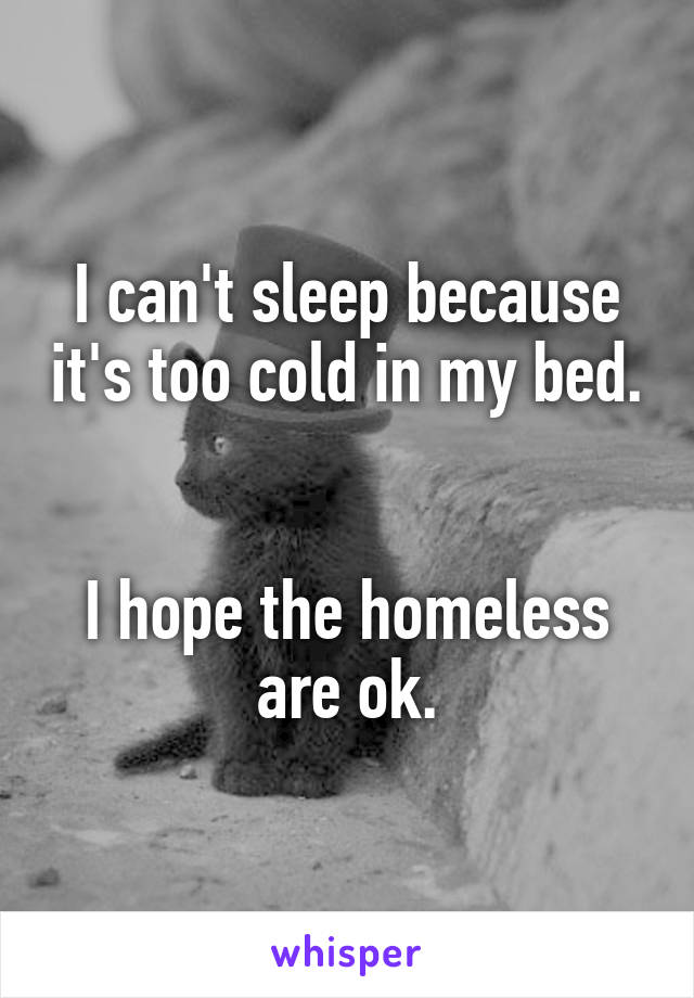 I can't sleep because it's too cold in my bed. 

I hope the homeless are ok.