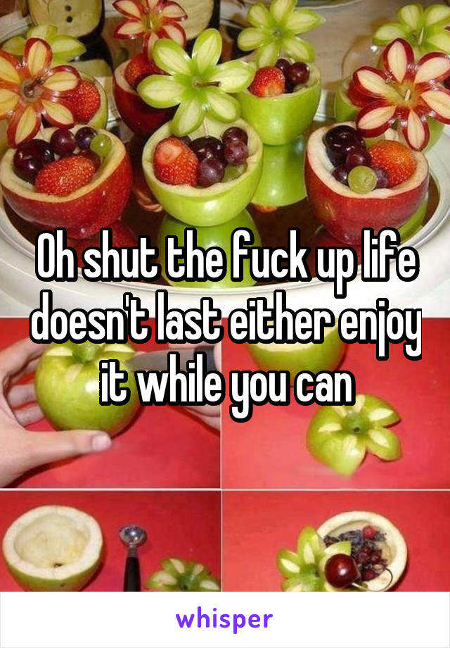 Oh shut the fuck up life doesn't last either enjoy it while you can
