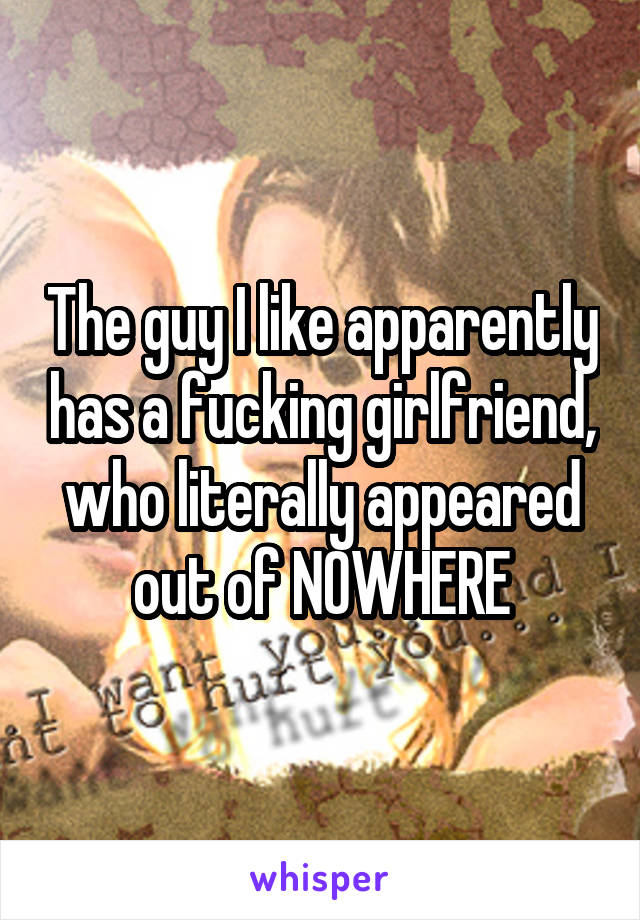 The guy I like apparently has a fucking girlfriend, who literally appeared out of NOWHERE