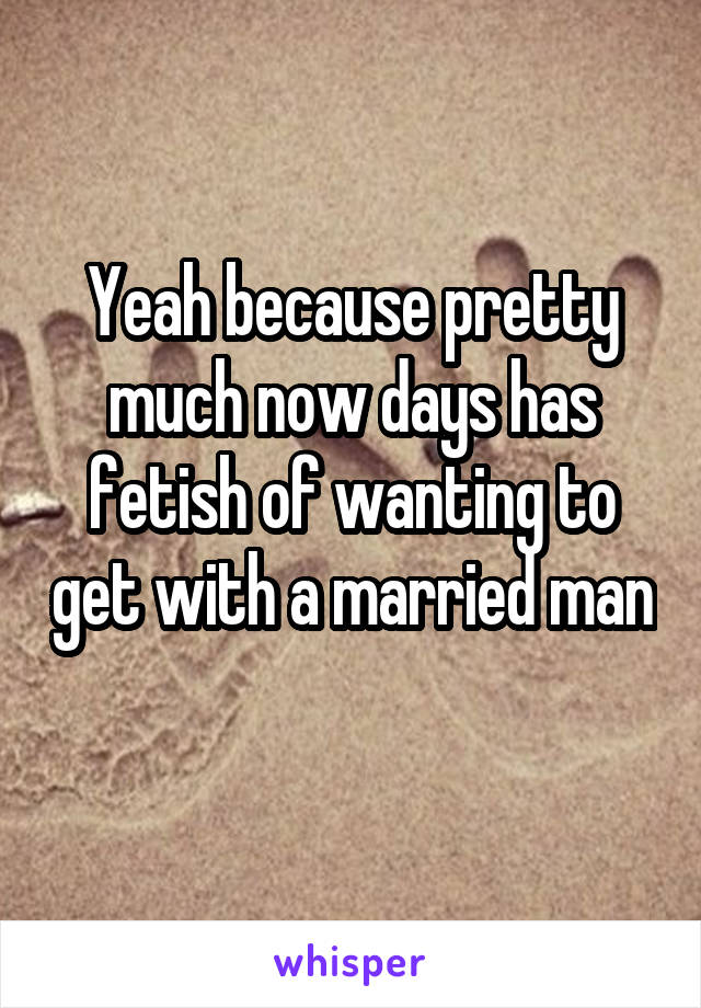 Yeah because pretty much now days has fetish of wanting to get with a married man 