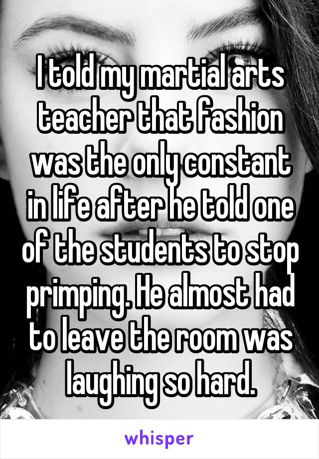 I told my martial arts teacher that fashion was the only constant in life after he told one of the students to stop primping. He almost had to leave the room was laughing so hard.