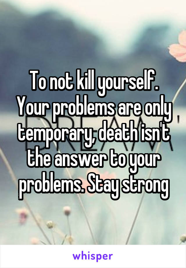 To not kill yourself. Your problems are only temporary, death isn't the answer to your problems. Stay strong