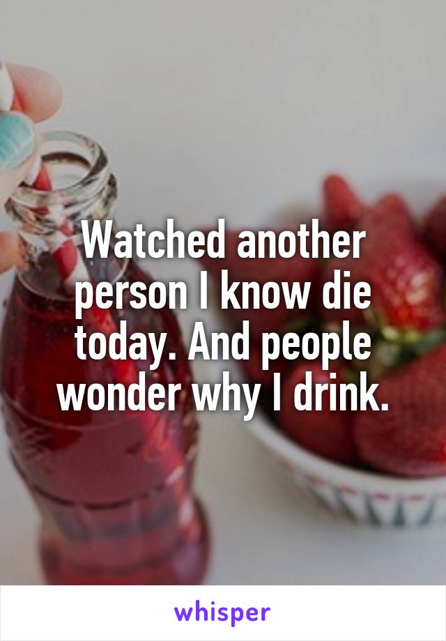 Watched another person I know die today. And people wonder why I drink.
