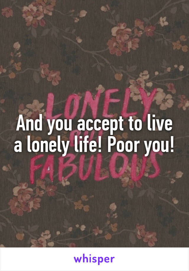 And you accept to live a lonely life! Poor you!
