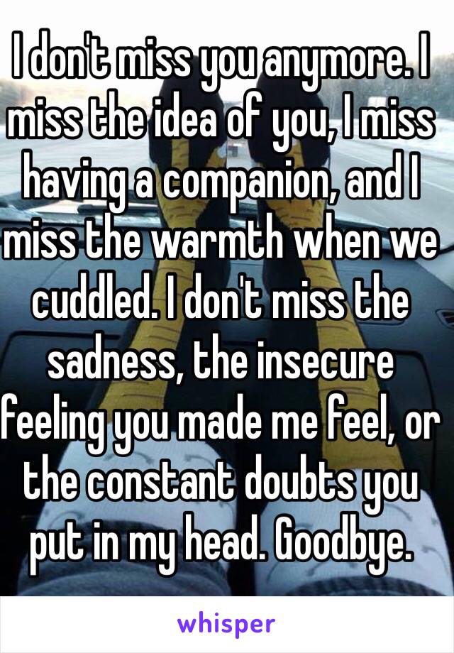 I don't miss you anymore. I miss the idea of you, I miss having a companion, and I miss the warmth when we cuddled. I don't miss the sadness, the insecure feeling you made me feel, or the constant doubts you put in my head. Goodbye. 