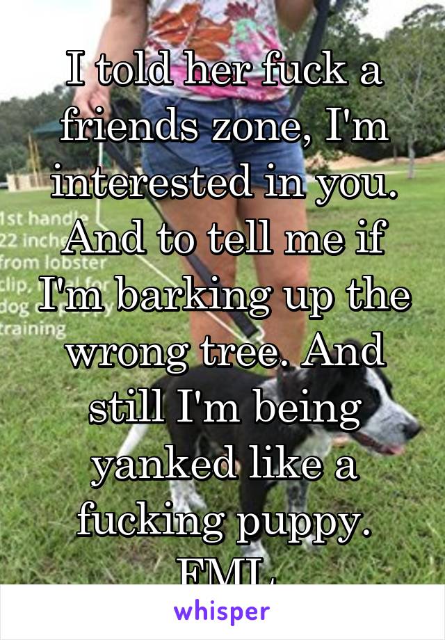 I told her fuck a friends zone, I'm interested in you. And to tell me if I'm barking up the wrong tree. And still I'm being yanked like a fucking puppy. FML