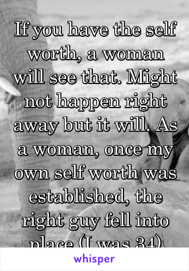 If you have the self worth, a woman will see that. Might not happen right away but it will. As a woman, once my own self worth was established, the right guy fell into place (I was 34)
