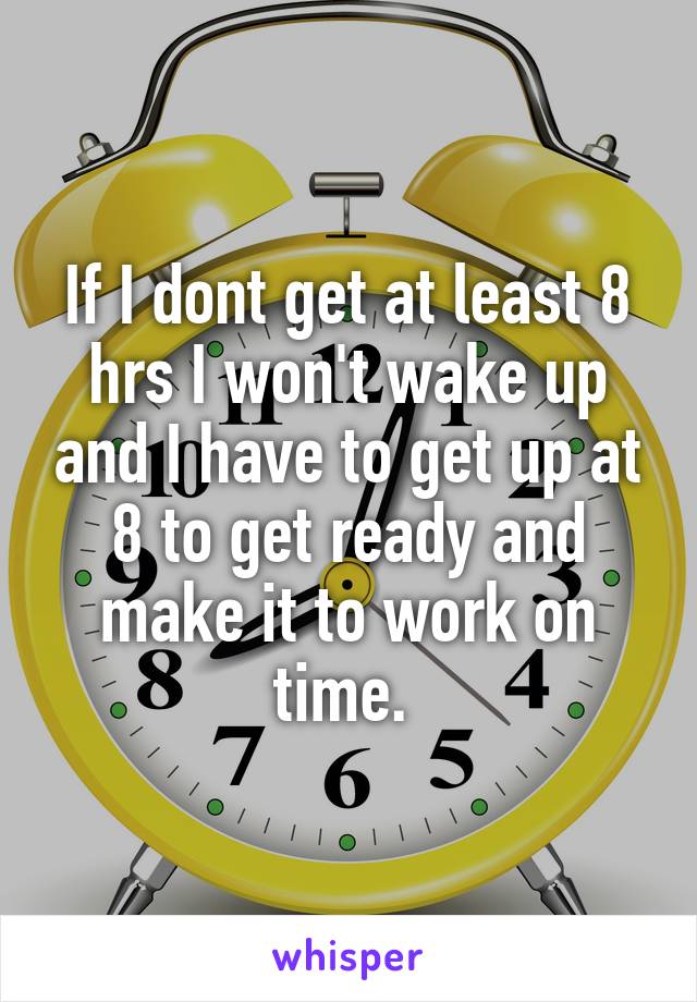 If I dont get at least 8 hrs I won't wake up and I have to get up at 8 to get ready and make it to work on time. 