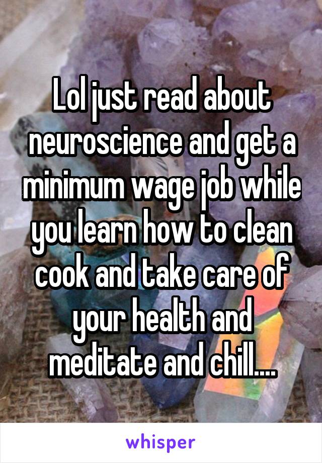 Lol just read about neuroscience and get a minimum wage job while you learn how to clean cook and take care of your health and meditate and chill....