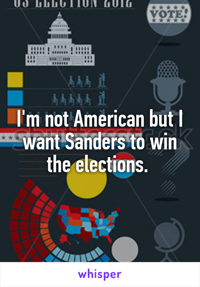 I'm not American but I want Sanders to win the elections. 