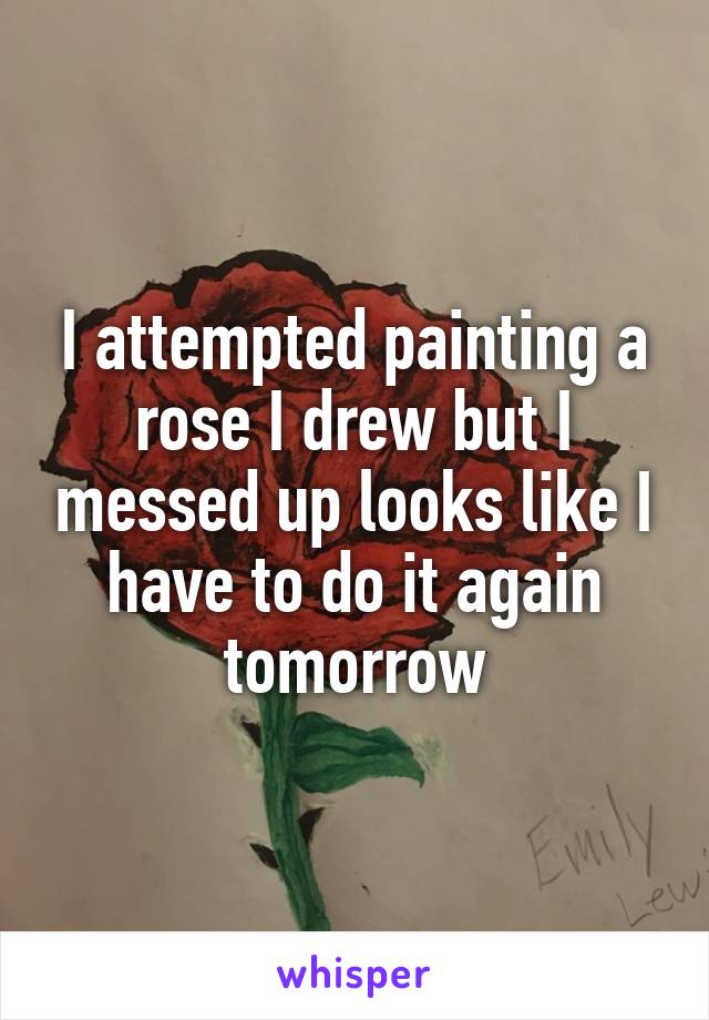 I attempted painting a rose I drew but I messed up looks like I have to do it again tomorrow