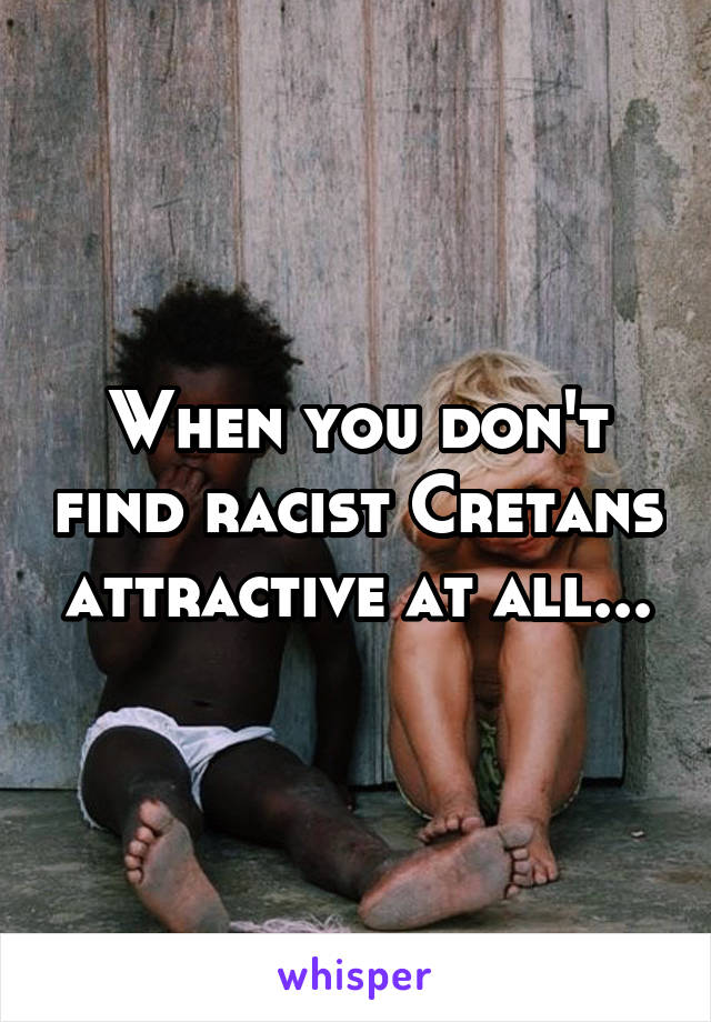 When you don't find racist Cretans attractive at all...