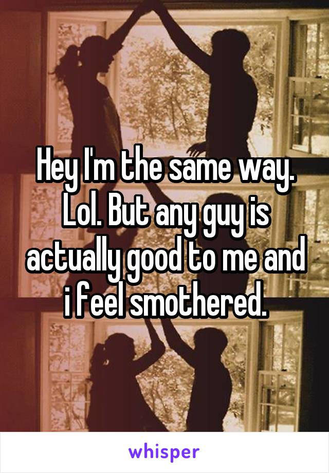 Hey I'm the same way. Lol. But any guy is actually good to me and i feel smothered.
