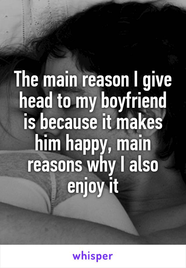 The main reason I give head to my boyfriend is because it makes him happy, main reasons why I also enjoy it