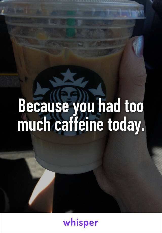 Because you had too much caffeine today.