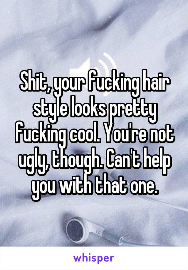 Shit, your fucking hair style looks pretty fucking cool. You're not ugly, though. Can't help you with that one.