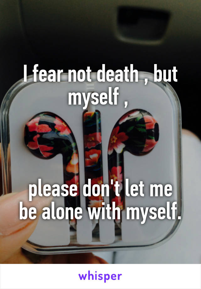 I fear not death , but myself , 



please don't let me be alone with myself.