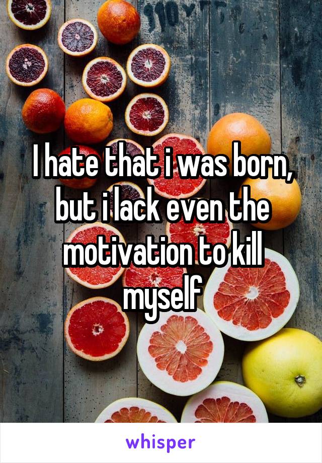 I hate that i was born, but i lack even the motivation to kill myself