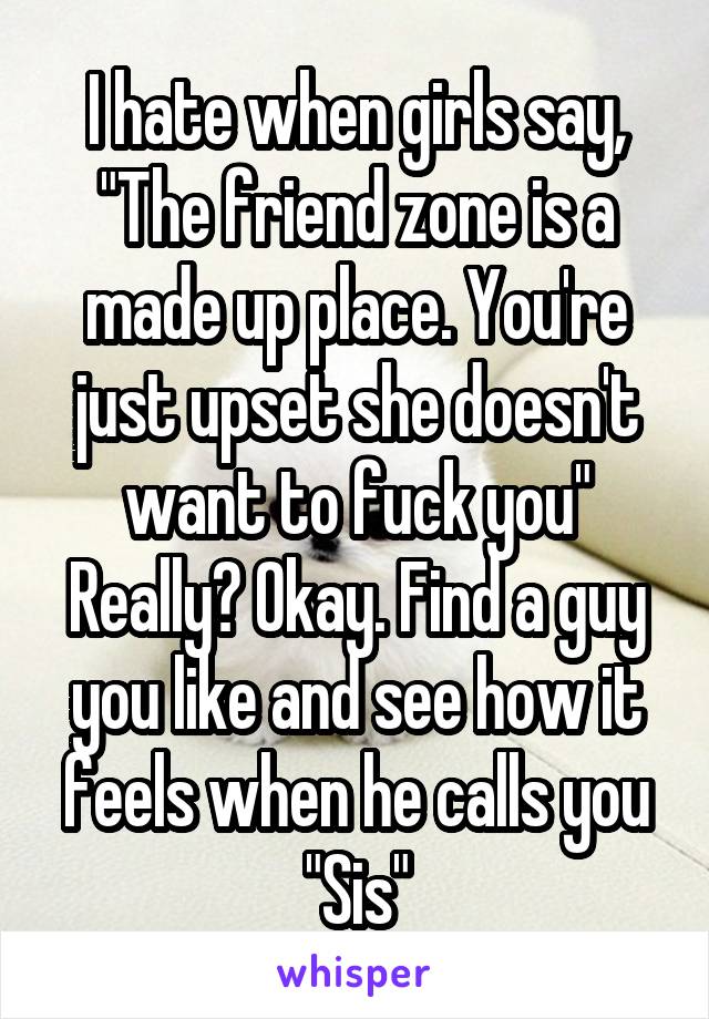 I hate when girls say, "The friend zone is a made up place. You're just upset she doesn't want to fuck you"
Really? Okay. Find a guy you like and see how it feels when he calls you "Sis"