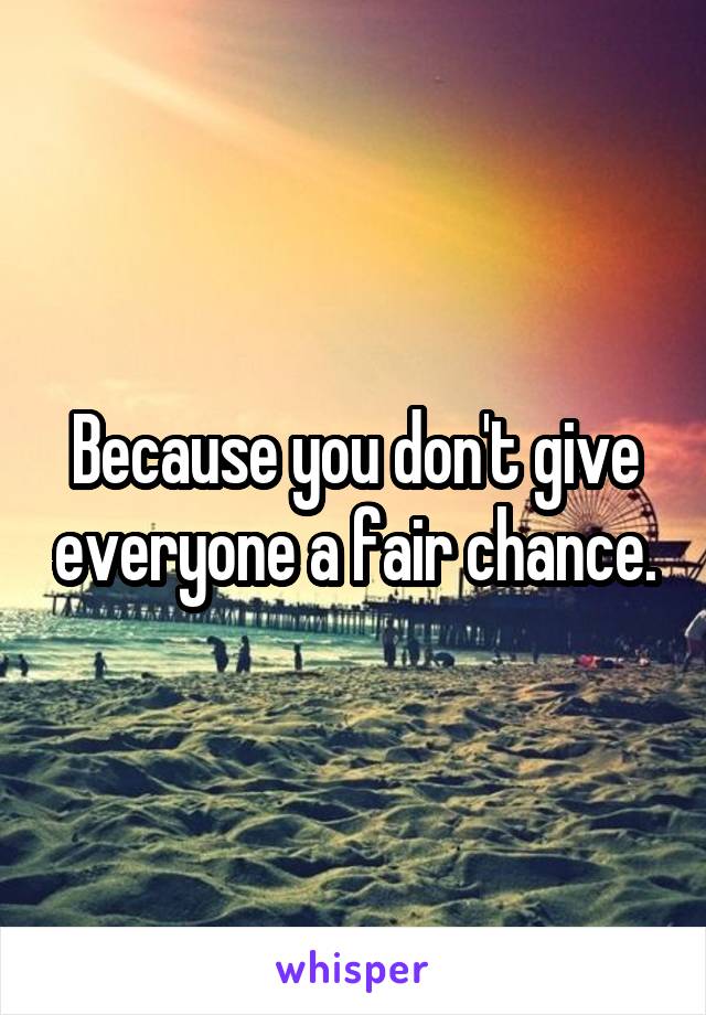 Because you don't give everyone a fair chance.