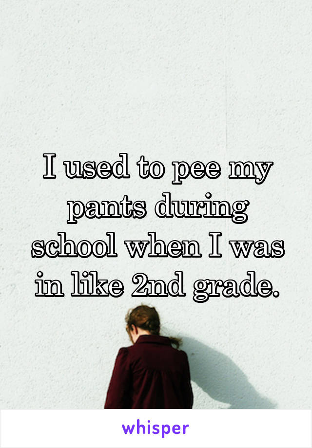 I used to pee my pants during school when I was in like 2nd grade.