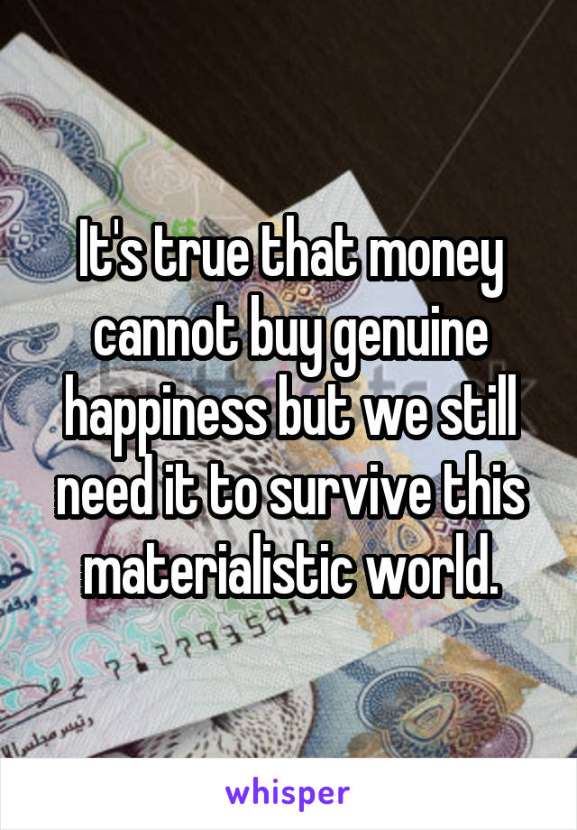 It's true that money cannot buy genuine happiness but we still need it to survive this materialistic world.