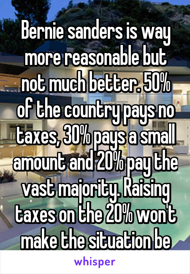 Bernie sanders is way more reasonable but not much better. 50% of the country pays no taxes, 30% pays a small amount and 20% pay the vast majority. Raising taxes on the 20% won't make the situation be