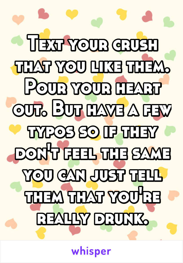 Text your crush that you like them. Pour your heart out. But have a few typos so if they don't feel the same you can just tell them that you're really drunk.