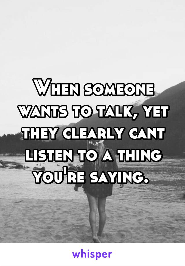 When someone wants to talk, yet they clearly cant listen to a thing you're saying. 