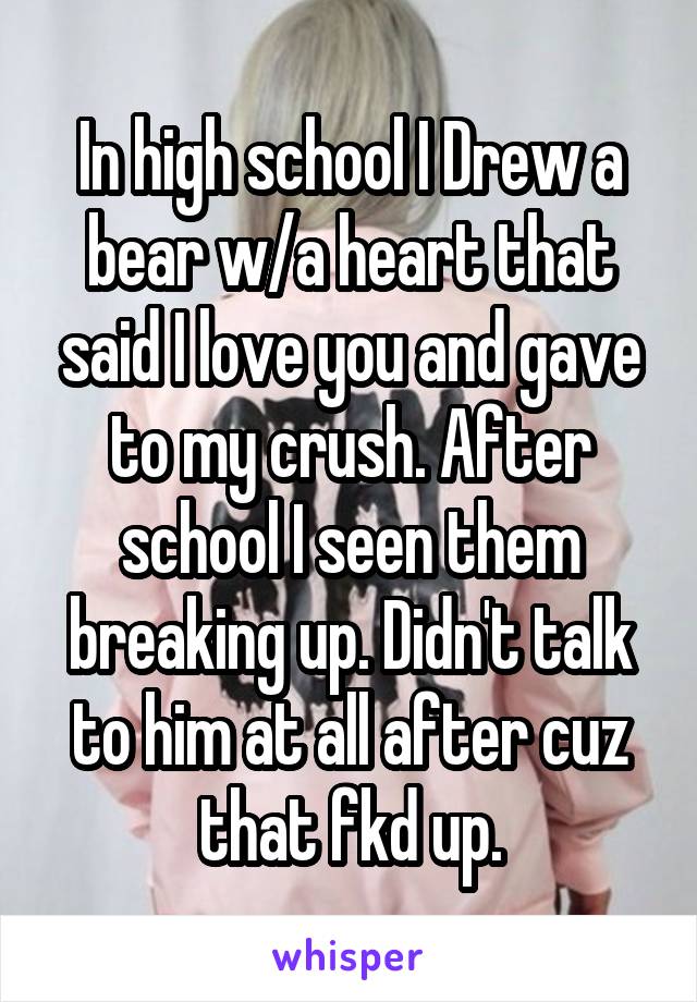 In high school I Drew a bear w/a heart that said I love you and gave to my crush. After school I seen them breaking up. Didn't talk to him at all after cuz that fkd up.
