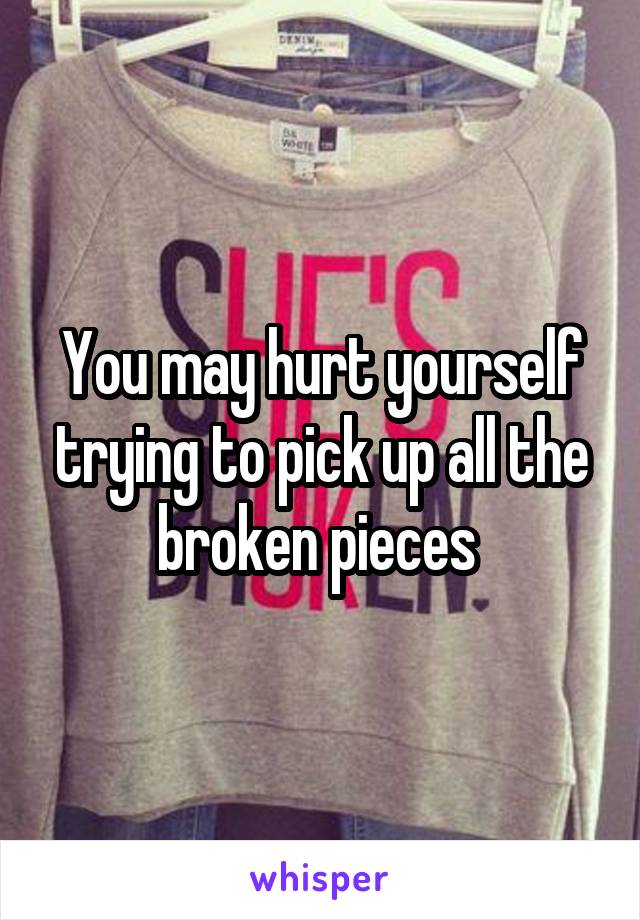 You may hurt yourself trying to pick up all the broken pieces 