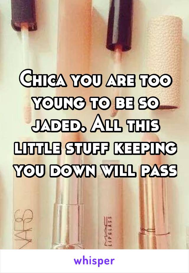Chica you are too young to be so jaded. All this little stuff keeping you down will pass 
